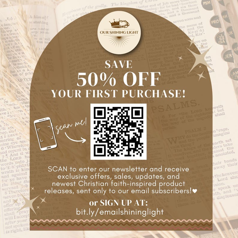 May include: A brown and gold graphic with a crown and the text "Our Shining Light" in a circle. The graphic says "Save 50% Off Your First Purchase!" and includes a QR code with the text "Scan me!" next to it. The text below the QR code says "SCAN to enter our newsletter and receive exclusive offers, sales, updates, and newest Christian faith-inspired product releases, sent only to our email subscribers!" and "or SIGN UP AT: bit.ly/emailshininglight".