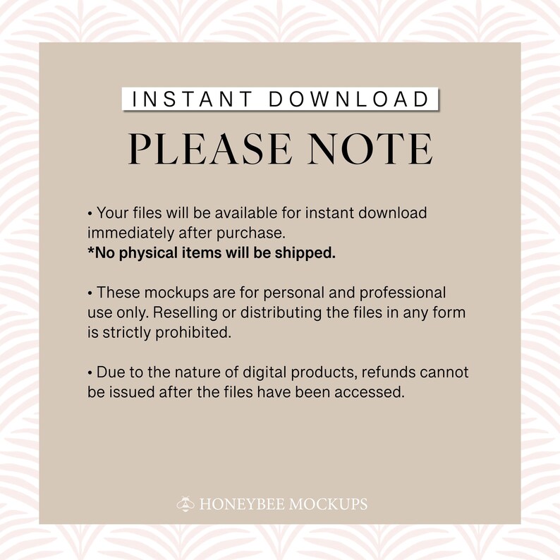 Może przedstawiać: Beżowe tło z tekstem "INSTANT DOWNLOAD" i "PLEASE NOTE" w kolorze czarnym. Tekst poniżej wyjaśnia, że pliki są dostępne do pobrania natychmiast po zakupie i że nie będą wysyłane żadne fizyczne przedmioty. Podkreśla r&oacute;wnież, że makiety są przeznaczone wyłącznie do użytku osobistego i profesjonalnego oraz że odsprzedaż lub rozpowszechnianie plik&oacute;w jest zabronione. Tekst informuje r&oacute;wnież, że zwroty nie są możliwe po uzyskaniu dostępu do plik&oacute;w. Tekst "HONEYBEE MOCKUPS" znajduje się na dole obrazu.