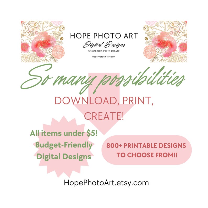 May include: Pink and gold floral design with the text "HOPE PHOTO ART" and "Digital Designs" in black text. The text "So many possibilities" is in green text. The text "DOWNLOAD, PRINT, CREATE!" is in black text. The text "All items under $5! Budget-Friendly Digital Designs" is in black text. The text "800+ PRINTABLE DESIGNS TO CHOOSE FROM!!" is in black text. The text "HopePhotoArt.etsy.com" is in black text.