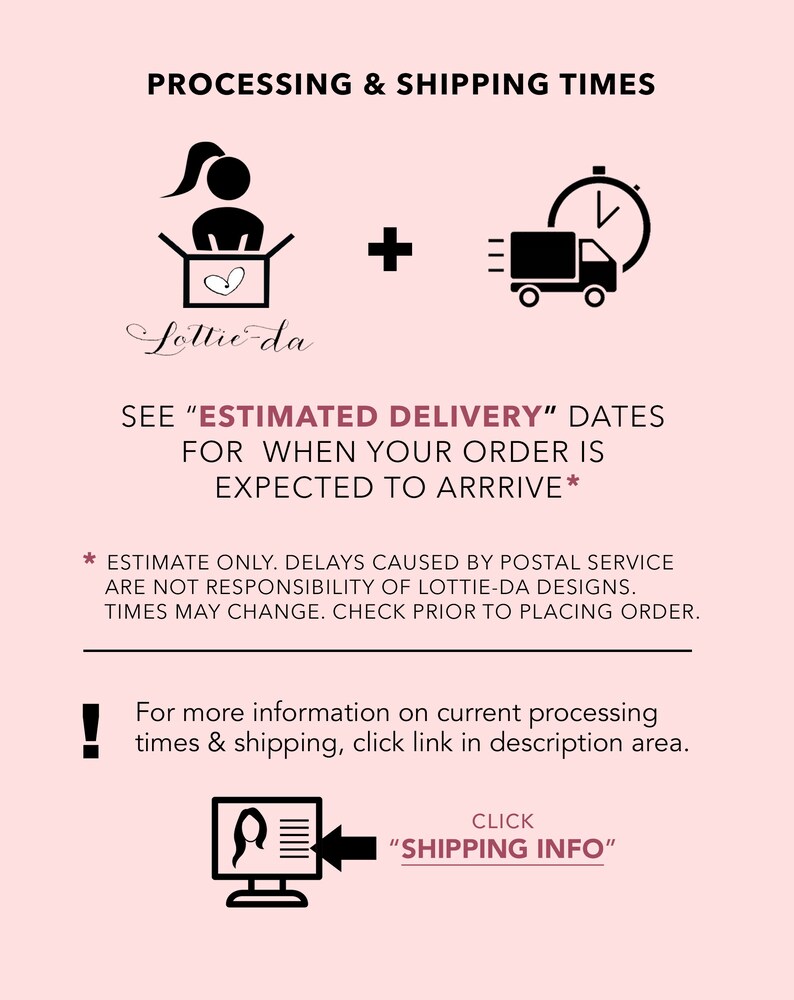 May include: Illustration of a person packing a box with a heart inside, plus a delivery truck with a clock, indicating processing and shipping times. Text reads "See 'Estimated Delivery' dates for when your order is expected to arrive."  Estimate only. Delays caused by postal service are not responsibility of Lottie-da Designs. Times may change. Check prior to placing order. For more information on current processing times & shipping, click link in description area. Click "Shipping Info".