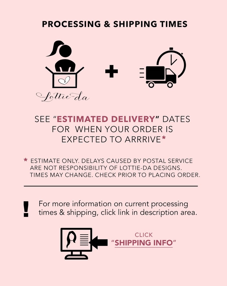 May include: Illustration of a person packing a box with a heart inside, plus a delivery truck with a clock, indicating processing and shipping times. Text reads "See 'Estimated Delivery' dates for when your order is expected to arrive."  Estimate only. Delays caused by postal service are not responsibility of Lottie-da Designs. Times may change. Check prior to placing order. For more information on current processing times & shipping, click link in description area. Click "Shipping Info".