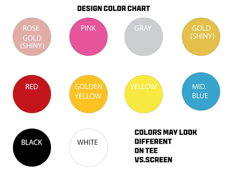 May include: Color chart with 10 different color swatches. The colors are: rose gold (shiny), pink, gray, gold (shiny), red, golden yellow, yellow, mid blue, black, and white. The text "DESIGN COLOR CHART" is at the top of the chart. The text "COLORS MAY LOOK DIFFERENT ON TEE VS.SCREEN" is at the bottom of the chart.