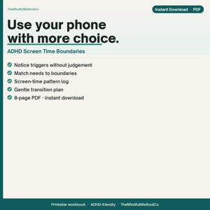 May include: An 8-page PDF digital workbook titled Use your phone with more choice. ADHD Screen Time Boundaries. It includes a screen-time pattern log, gentle transition plan, and tips to notice triggers and match needs to boundaries.