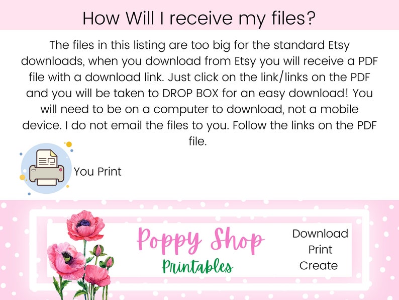May include: Pink background with white polka dots and white stripes. Text reads "How Will I receive my files?"  The files in this listing are too big for the standard Etsy downloads, when you download from Etsy you will receive a PDF file with a download link. Just click on the link/links on the PDF and you will be taken to DROP BOX for an easy download! You will need to be on a computer to download, not a mobile device. I do not email the files to you. Follow the links on the PDF file. You Print.  Poppy Shop Printables.  Download Print Create.
