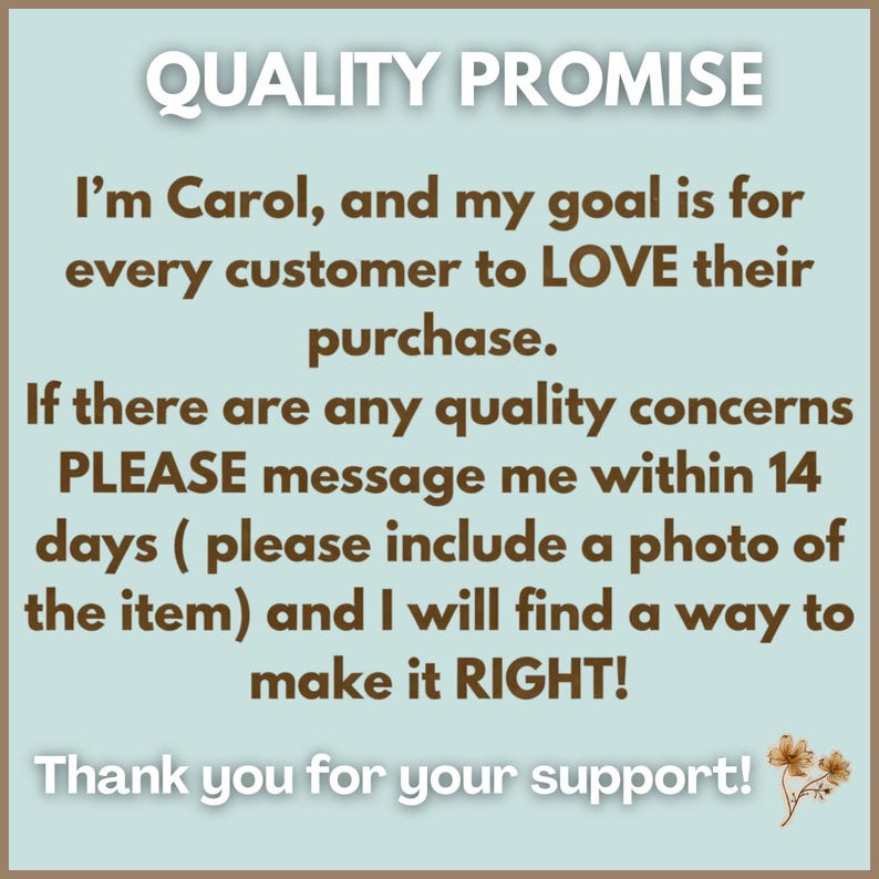 May include: A light blue square sign with dark brown text that reads: QUALITY PROMISE. I'm Carol, and my goal is for every customer to LOVE their purchase. If there are any quality concerns PLEASE message me within 14 days and I will make it RIGHT!