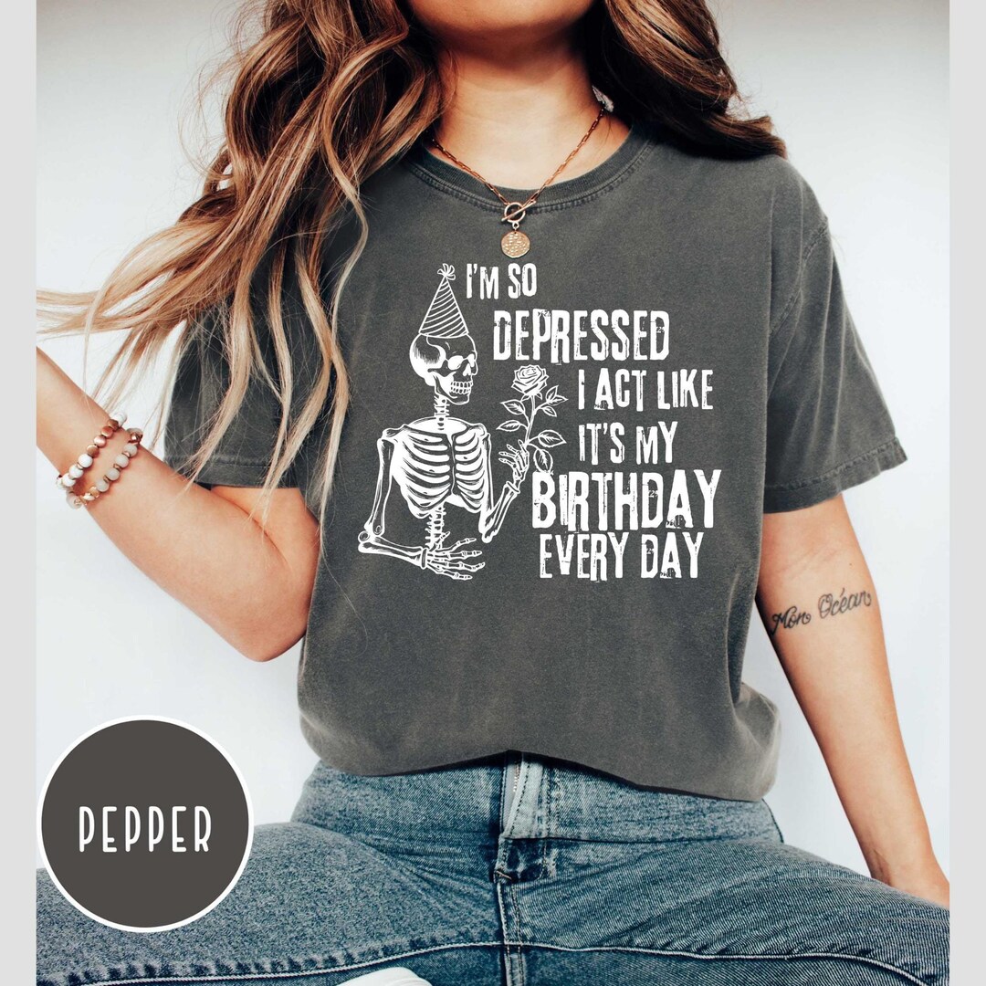 I'm so Depressed I Act Like It's My Birthday Every Day Shirt, Comfort ...