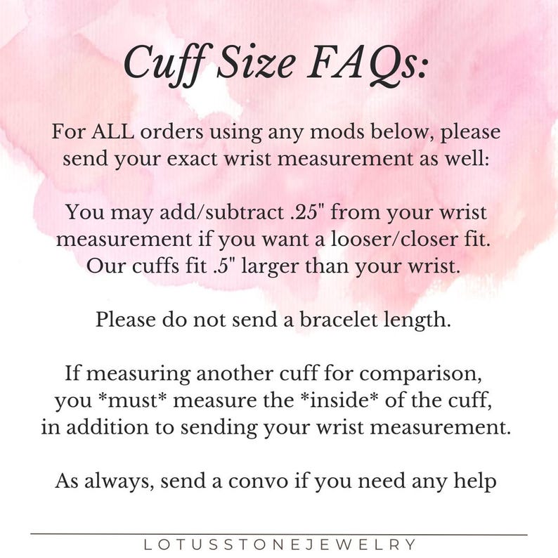 May include: Text on a pink background with the title "Cuff Size FAQs:" and instructions on how to measure for a cuff bracelet. The text says to send your exact wrist measurement and that you can add or subtract 0.25 inches for a looser or closer fit. It also says that the cuffs fit 0.5 inches larger than your wrist. The text also says to not send a bracelet length and to measure the inside of the cuff if you are comparing it to another cuff. The text ends with "As always, send a convo if you need any help." and the name "LOTUSSTONEJEWELRY".