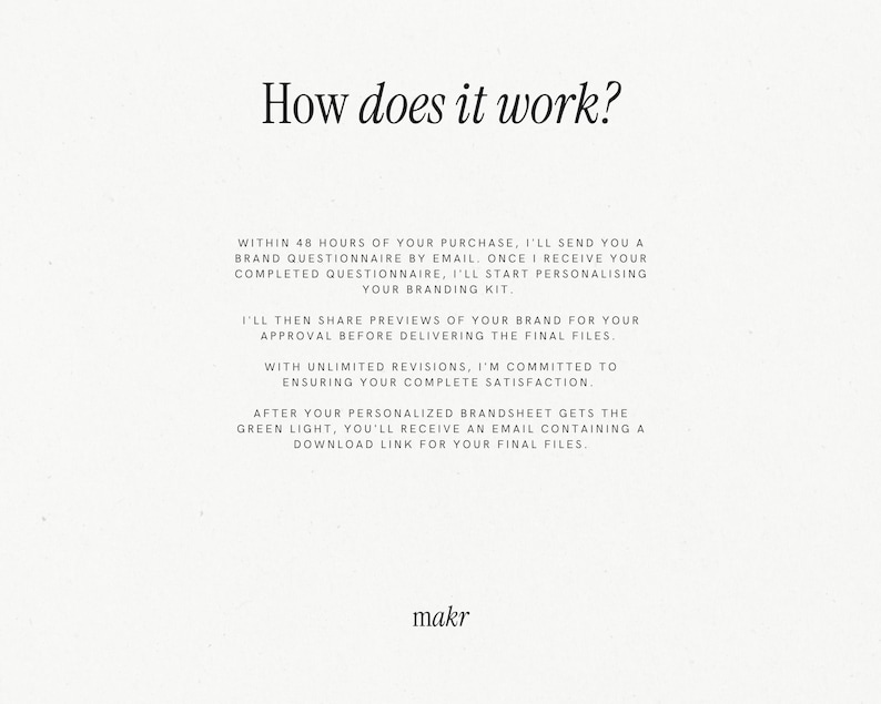 May include: Text explaining the process of creating a branding kit. The text says: "Within 48 hours of your purchase, I'll send you a brand questionnaire by email. Once I receive your completed questionnaire, I'll start personalising your branding kit. I'll then share previews of your brand for your approval before delivering the final files. With unlimited revisions, I'm committed to ensuring your complete satisfaction. After your personalised brandsheet gets the green light, you'll receive an email containing a download link for your final files." The text is followed by the word "makr".
