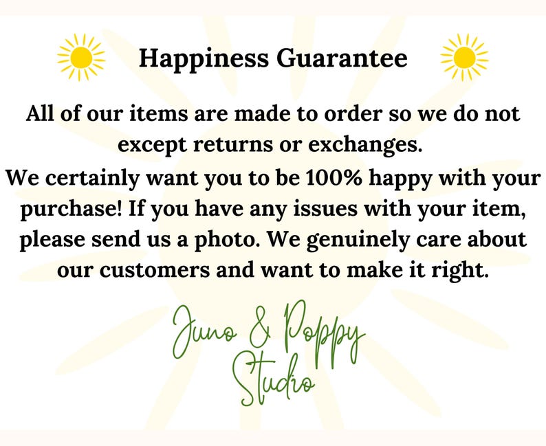Peut inclure: Un graphique avec un soleil jaune de chaque c&ocirc;t&eacute; et le texte "Happiness Guarantee". Le texte ci-dessous indique "Tous nos articles sont fabriqu&eacute;s sur commande, nous n'acceptons donc pas les retours ou les &eacute;changes. Nous voulons vraiment que vous soyez 100% satisfait de votre achat ! Si vous rencontrez des probl&egrave;mes avec votre article, veuillez nous envoyer une photo. Nous nous soucions sinc&egrave;rement de nos clients et voulons faire les choses correctement." Le texte en bas indique "Juno & Poppy Studio".