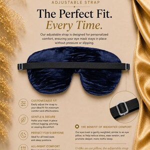May include: A dark blue velvet eye mask featuring an adjustable black elastic strap with a clear plastic slider. The text on the display reads: ADJUSTABLE STRAP, The Perfect Fit. Every Time., CUSTOMIZABLE FIT, GENTLE & SECURE, PERFECT FOR EVERYONE, ALL-NIGHT COMFORT, THE BENEFIT OF WEIGHTED COMFORT, HANDMADE WITH CARE, DESIGNED FOR BEAUTY & WELLNESS, CRAFTED TO BE TREASURED.