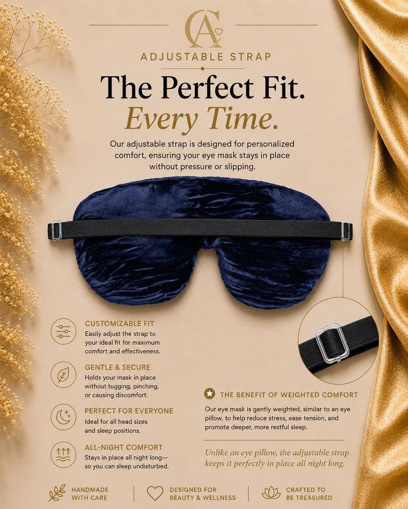 May include: A dark blue velvet eye mask featuring an adjustable black elastic strap with a clear plastic slider. The text on the display reads: ADJUSTABLE STRAP, The Perfect Fit. Every Time., CUSTOMIZABLE FIT, GENTLE & SECURE, PERFECT FOR EVERYONE, ALL-NIGHT COMFORT, THE BENEFIT OF WEIGHTED COMFORT, HANDMADE WITH CARE, DESIGNED FOR BEAUTY & WELLNESS, CRAFTED TO BE TREASURED.