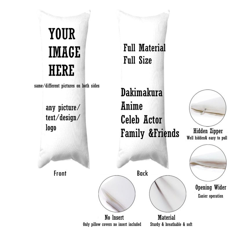May include: A white pillowcase with a zipper closure. The front of the pillowcase has the text "YOUR IMAGE HERE" and the text "same/different pictures on both sides". The back of the pillowcase has the text "Full Material Full Size", "Dakimakura Anime", "Celeb Actor", and "Family & Friends".
