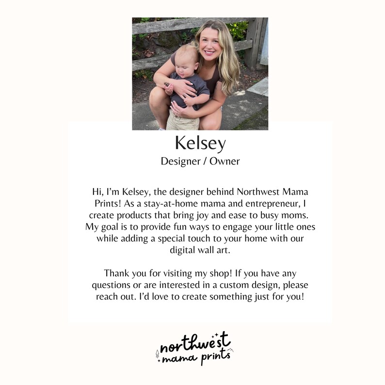 K&ouml;nnte beinhalten: Eine Frau und ein Kind l&auml;cheln vor einem Holzzaun. Der Text "Kelsey Designer / Owner" befindet sich unter dem Bild. Der Text "Hi, I'm Kelsey, the designer behind Northwest Mama Prints! As a stay-at-home mama and entrepreneur, I create products that bring joy and ease to busy moms. My goal is to provide fun ways to engage your little ones while adding a special touch to your home with our digital wall art. Thank you for visiting my shop! If you have any questions or are interested in a custom design, please reach out. I'd love to create something just for you! northwest mama prints" befindet sich unter dem Bild.
