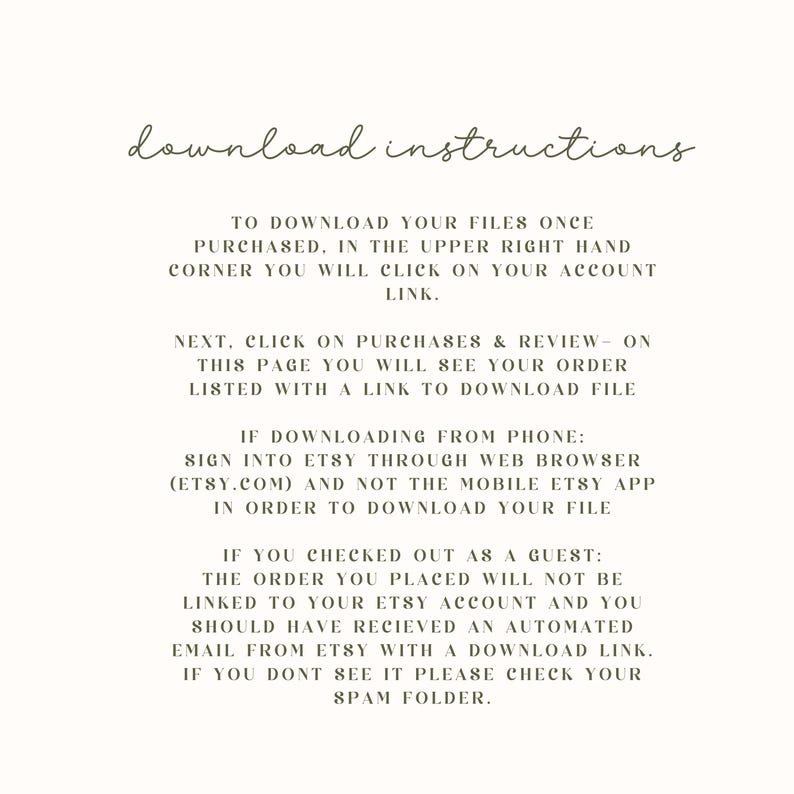 Puede incluir: Instrucciones de descarga para compras de Etsy. Para descargar tus archivos, haz clic en el enlace de tu cuenta en la esquina superior derecha. Luego, haz clic en Compras y rese&ntilde;as para ver tu pedido con un enlace de descarga. Si descargas desde un tel&eacute;fono, inicia sesi&oacute;n en Etsy a trav&eacute;s del navegador web, no la aplicaci&oacute;n m&oacute;vil. Si compraste como invitado, el pedido no estar&aacute; vinculado a tu cuenta de Etsy. Deber&iacute;as haber recibido un correo electr&oacute;nico autom&aacute;tico de Etsy con un enlace de descarga. Si no lo ves, revisa tu carpeta de spam.