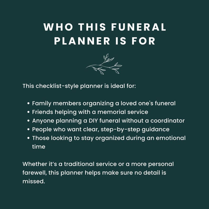 May include: A checklist-style funeral planner with a green background and white text. The text reads "Who This Funeral Planner Is For" and lists the following: "Family members organizing a loved one's funeral", "Friends helping with a memorial service", "Anyone planning a DIY funeral without a coordinator", "People who want clear, step-by-step guidance", "Those looking to stay organized during an emotional time". The text also reads "Whether it's a traditional service or a more personal farewell, this planner helps make sure no detail is missed."