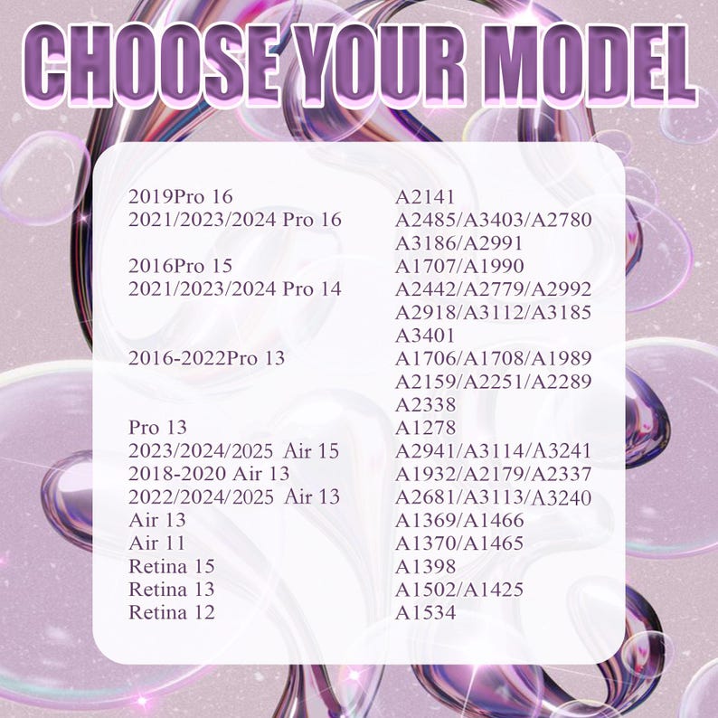 May include: A white background with black text listing different Apple product models and their corresponding model numbers. The text reads 'CHOOSE YOUR MODEL' at the top. The models listed include: 2019Pro 16, 2021/2023/2024 Pro 16, 2016Pro 15, 2021/2023/2024 Pro 14, 2016-2022Pro 13, Pro 13, 2023/2024/2025 Air 15, 2018-2020 Air 13, 2022/2024/2025 Air 13, Air 13, Air 11, Retina 15, Retina 13, Retina 12, A2141, A2485/A3403/A2780, A3186/A2991, A1707/A1990, A2442/A2779/A2992, A2918/A3112/A3185, A3401, A1706/A1708/A1989, A2159/A2251/A2289, A2338, A1278, A2941/A3114/A3241, A1932/A2179/A2337, A2681/A3113/A3240, A1369/A1466, A1370/A1465, A1398, A1502/A1425, A1534.