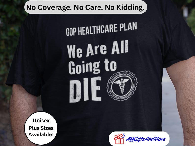 May include: Black t-shirt with white text: "GOP HEALTHCARE PLAN We Are All Going to DIE." Includes a medical symbol and the text "US DEPARTMENT OF APATHY ONLY THE RICH DESERVE HEALTHCARE." The shirt also has the text "No Coverage. No Care. No Kidding." and "Unisex Plus Sizes Available!"
