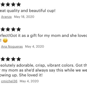 May include: Five star reviews for a cup. The first review says "Great quality and beautiful cup!" The second review says "Perfect! Got it as a gift for my mom and she loved it!!!" The third review says "Absolutely adorable, crisp, vibrant colors. Got this for my mom as she'd always say this while we were growing up. She loved it!"