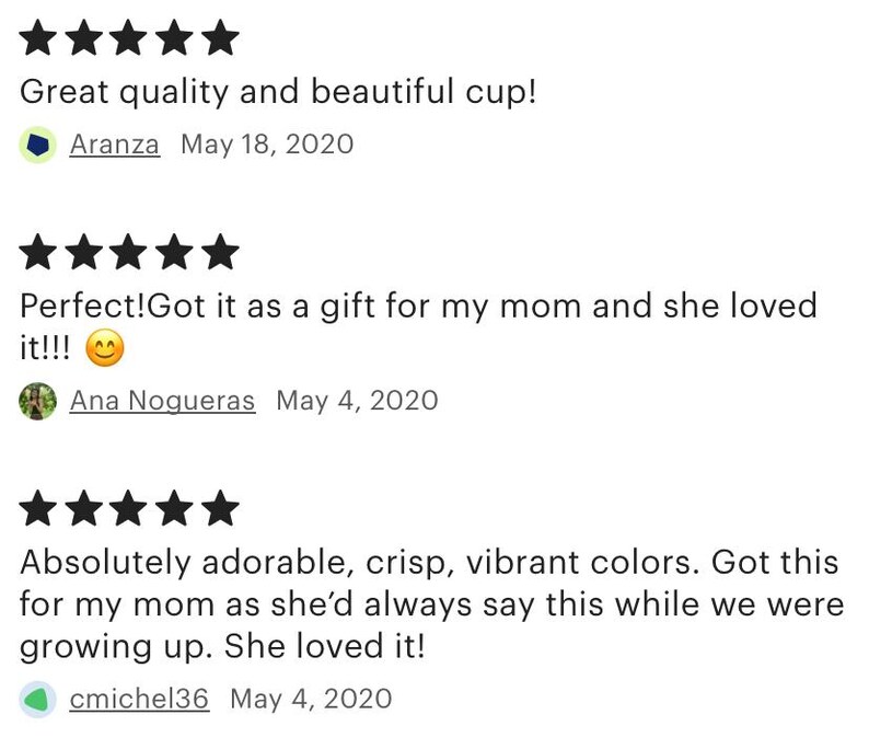 May include: Five star reviews for a cup. The first review says "Great quality and beautiful cup!" The second review says "Perfect! Got it as a gift for my mom and she loved it!!!" The third review says "Absolutely adorable, crisp, vibrant colors. Got this for my mom as she'd always say this while we were growing up. She loved it!"