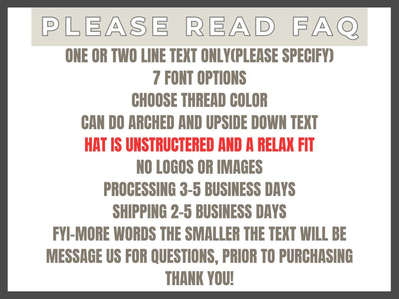 May include: A white informational sign with grey text reading PLEASE READ FAQ, ONE OR TWO LINE TEXT ONLY, 7 FONT OPTIONS, CHOOSE THREAD COLOR, CAN DO ARCHED AND UPSIDE DOWN TEXT, HAT IS UNSTRUCTERED AND A RELAX FIT in red, NO LOGOS OR IMAGES, and more.