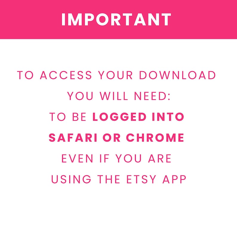 May include: A white digital graphic with a pink header containing the word IMPORTANT in white text. Below, pink text reads: TO ACCESS YOUR DOWNLOAD YOU WILL NEED: TO BE LOGGED INTO SAFARI OR CHROME EVEN IF YOU ARE USING THE ETSY APP. The text is centered.