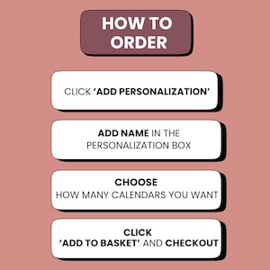 K&ouml;nnte beinhalten: Eine altrosa Infografik mit der &Uuml;berschrift HOW TO ORDER und vier wei&szlig;en rechteckigen Schaltfl&auml;chen mit schwarzem Text: CLICK ADD PERSONALIZATION, ADD NAME IN THE PERSONALIZATION BOX, CHOOSE HOW MANY CALENDARS YOU WANT und CLICK ADD TO BASKET AND CHECKOUT.