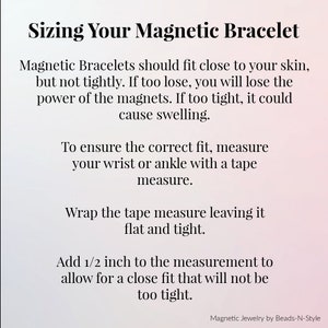 Sizing Your Magnetic Bracelet – 
To ensure the correct fit, measure your wrist or ankle with a tape measure.
Wrap the tape measure leaving it flat and light.
Add ½ inch to the measurement to allow for a close fit that will not be too tight.