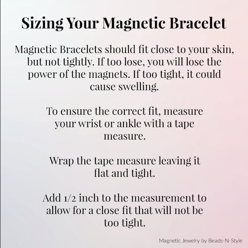 Sizing Your Magnetic Bracelet – 
To ensure the correct fit, measure your wrist or ankle with a tape measure.
Wrap the tape measure leaving it flat and light.
Add ½ inch to the measurement to allow for a close fit that will not be too tight