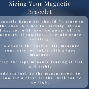 Sizing Your Magnetic Bracelet – 
To ensure the correct fit, measure your wrist or ankle with a tape measure.
Wrap the tape measure leaving it flat and light.
Add ½ inch to the measurement to allow for a close fit that will not be too tight.
