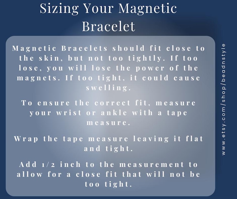 Sizing Your Magnetic Bracelet – 
To ensure the correct fit, measure your wrist or ankle with a tape measure.
Wrap the tape measure leaving it flat and light.
Add ½ inch to the measurement to allow for a close fit that will not be too tight.