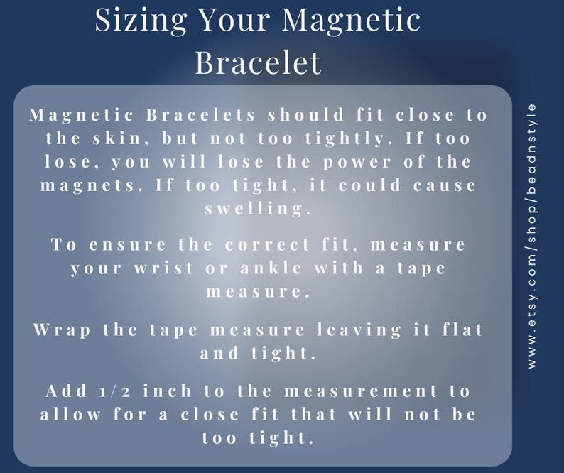Sizing Your Magnetic Bracelet – 
To ensure the correct fit, measure your wrist or ankle with a tape measure.
Wrap the tape measure leaving it flat and light.
Add ½ inch to the measurement to allow for a close fit that will not be too tight.