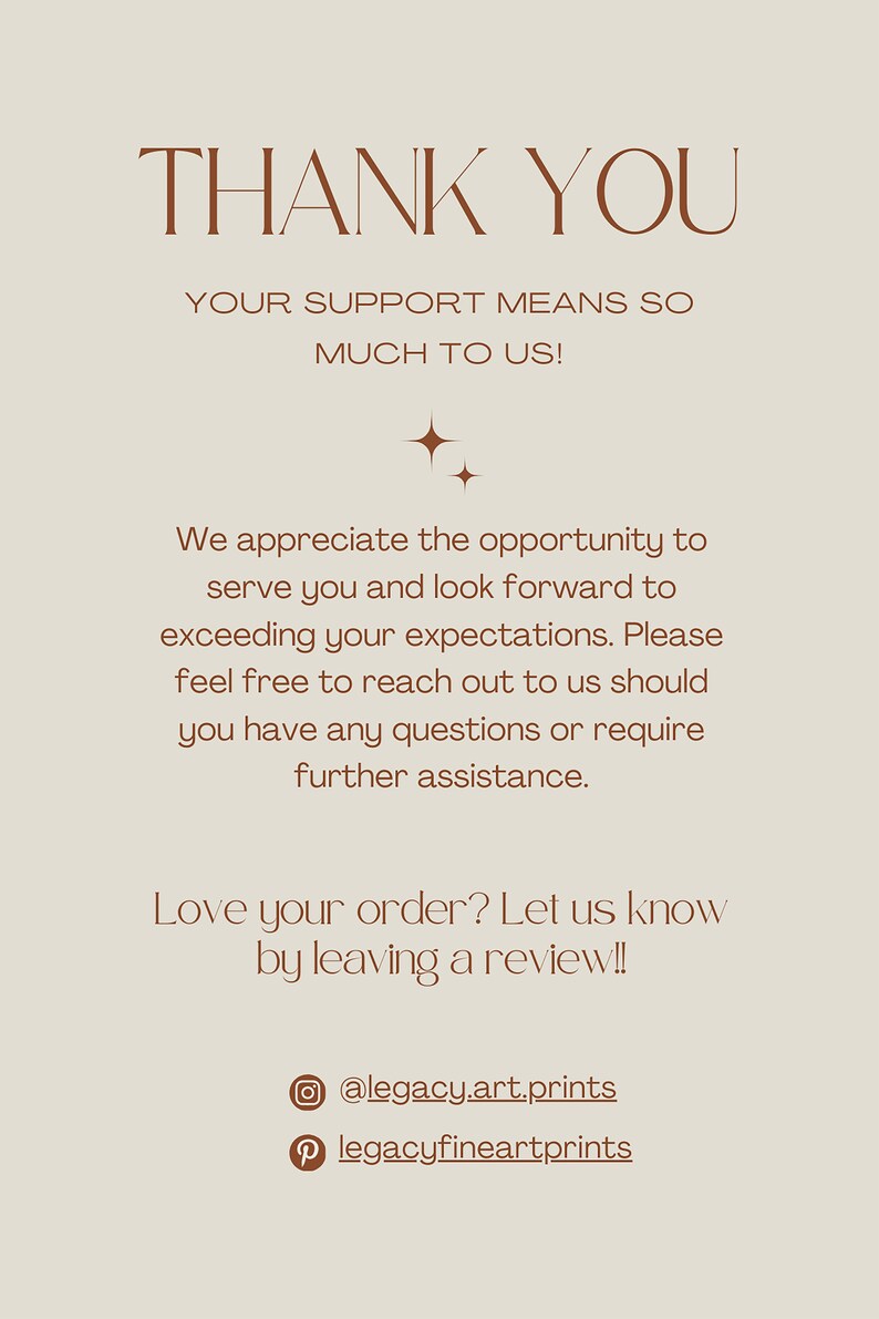 May include: Thank you message with a brown text on a beige background. The text reads: "Thank you. Your support means so much to us! We appreciate the opportunity to serve you and look forward to exceeding your expectations. Please feel free to reach out to us should you have any questions or require further assistance. Love your order? Let us know by leaving a review!! @legacy.art.prints legacyfineartprints"