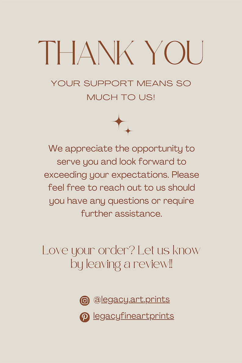 May include: Thank you message with a brown text on a beige background. The text reads: "Thank you. Your support means so much to us! We appreciate the opportunity to serve you and look forward to exceeding your expectations. Please feel free to reach out to us should you have any questions or require further assistance. Love your order? Let us know by leaving a review!! @legacy.art.prints legacyfineartprints"