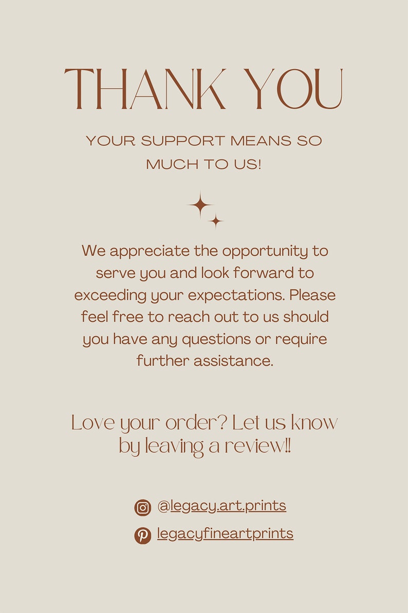 May include: Thank you message with a brown text on a beige background. The text reads: "Thank you. Your support means so much to us! We appreciate the opportunity to serve you and look forward to exceeding your expectations. Please feel free to reach out to us should you have any questions or require further assistance. Love your order? Let us know by leaving a review!! @legacy.art.prints legacyfineartprints"