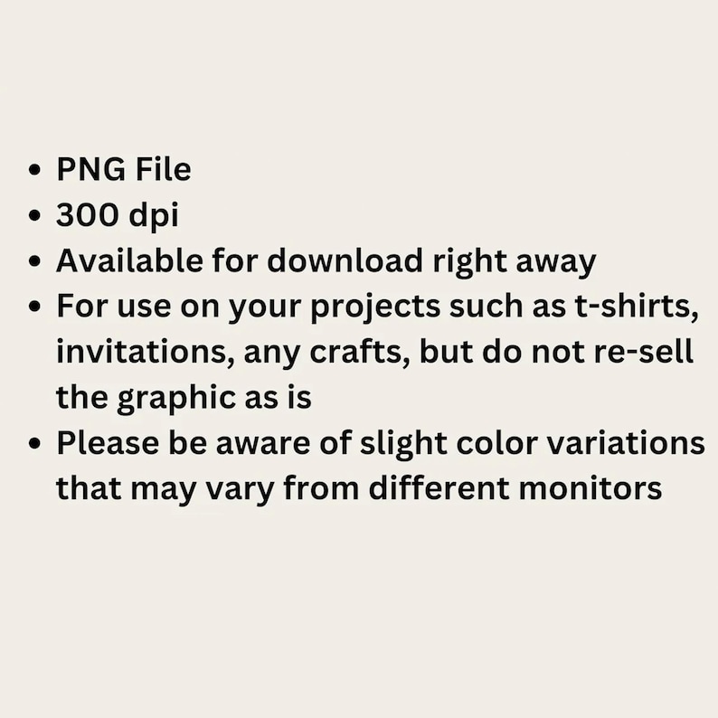 May include: Text on a light beige background. The text includes: PNG File, 300 dpi, Available for download right away, For use on your projects such as t-shirts, invitations, any crafts, but do not re-sell the graphic as is.
