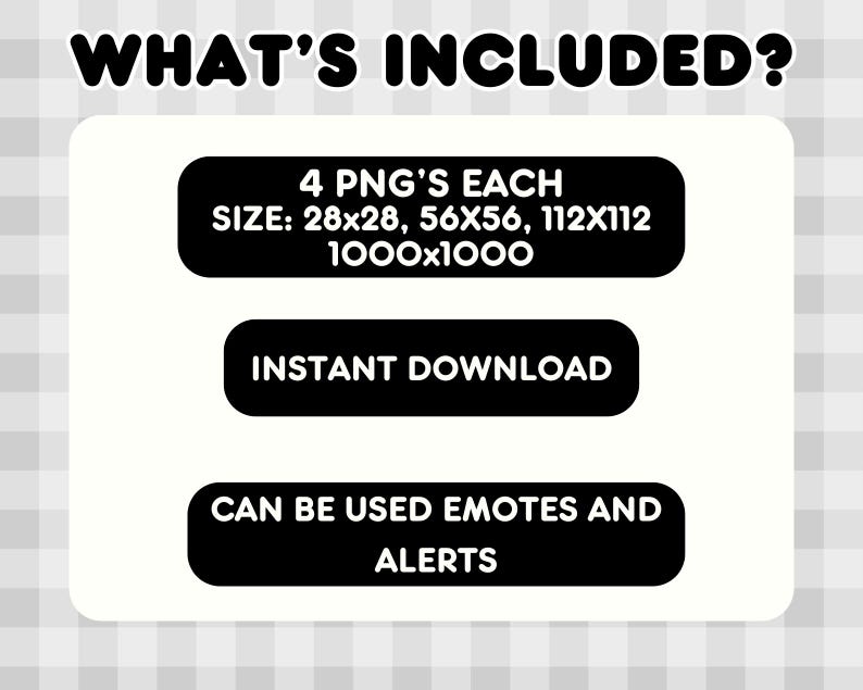 May include: White background with the text "WHAT'S INCLUDED?" in black. Below, three black rectangles contain text: "4 PNG'S EACH SIZE: 28x28, 56x56, 112x112 1000x1000", "INSTANT DOWNLOAD", and "CAN BE USED EMOTES AND ALERTS".