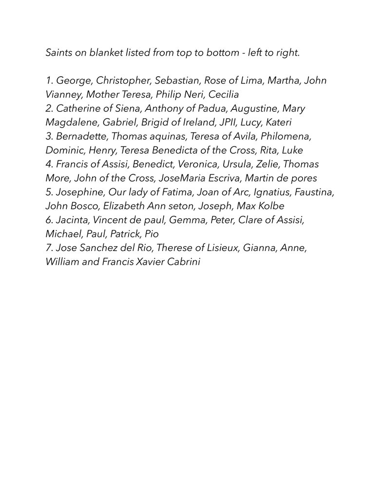 May include: A list of saints on a white background. The list is organized from top to bottom and left to right. The list includes saints such as George, Christopher, Sebastian, Rose of Lima, Martha, John Vianney, Mother Teresa, Philip Neri, Cecilia, Catherine of Siena, Anthony of Padua, Augustine, Mary Magdalene, Gabriel, Brigid of Ireland, JPII, Lucy, Kateri, Bernadette, Thomas Aquinas, Teresa of Avila, Philomena, Dominic, Henry, Teresa Benedicta of the Cross, Rita, Luke, Francis of Assisi, Benedict, Veronica, Ursula, Zelie, Thomas More, John of the Cross, Jose Maria Escriva, Martin de Porres, Josephine, Our Lady of Fatima, Joan of Arc, Ignatius, Faustina, John Bosco, Elizabeth Ann Seton, Joseph, Max Kolbe, Jacinta, Vincent de Paul, Gemma, Peter, Clare of Assisi, Michael, Paul, Patrick, Pio, Jose Sanchez del Rio, Therese of Lisieux, Gianna, Anne, William and Francis Xavier Cabrini.