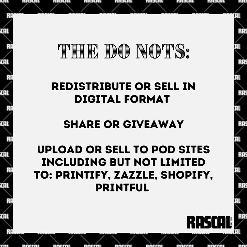 May include: A white rectangular graphic with black text that reads "THE DO NOTS: REDISTRIBUTE OR SELL IN DIGITAL FORMAT SHARE OR GIVEAWAY UPLOAD OR SELL TO POD SITES INCLUDING BUT NOT LIMITED TO: PRINTIFY, ZAZZLE, SHOPIFY, PRINTFUL". The RASCAL logo is at the bottom.