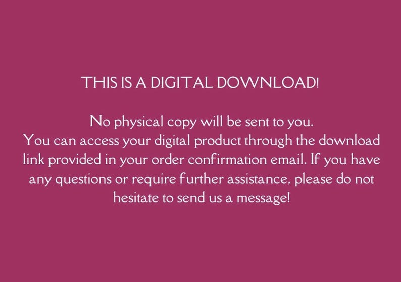 May include: Text on a pink background that reads: "THIS IS A DIGITAL DOWNLOAD! No physical copy will be sent to you. You can access your digital product through the download link provided in your order confirmation email. If you have any questions or require further assistance, please do not hesitate to send us a message!"