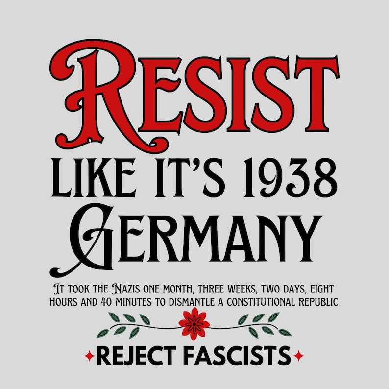 May include: A graphic design with the text "RESIST LIKE IT'S 1938 GERMANY" in black and red. The text "IT TOOK THE NAZIS ONE MONTH, THREE WEEKS, TWO DAYS, EIGHT HOURS AND 40 MINUTES TO DISMANTLE A CONSTITUTIONAL REPUBLIC" is in black. The text "REJECT FASCISTS" is in red with a red flower and green leaves on either side.