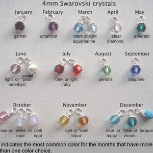 May include: A chart showing 4mm Swarovski crystals for each month of the year.  The crystals are shown in their most common colors, with an asterisk indicating the most common color for months with multiple options.  For example, January is garnet, February is amethyst, March is aquamarine, April is clear diamond, May is emerald, June is light amethyst or pearl, July is ruby, August is peridot, September is sapphire, October is rose or pink opal, November is topaz, and December is blue topaz or turquoise.