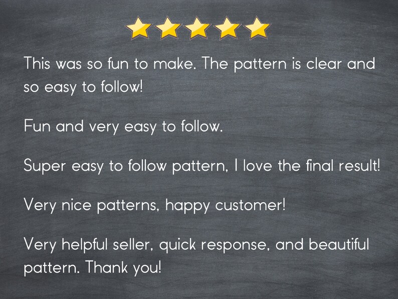 May include: Five-star review on a chalkboard background. The review states "This was so fun to make. The pattern is clear and so easy to follow! Fun and very easy to follow. Super easy to follow pattern, I love the final result! Very nice patterns, happy customer! Very helpful seller, quick response, and beautiful pattern. Thank you!"