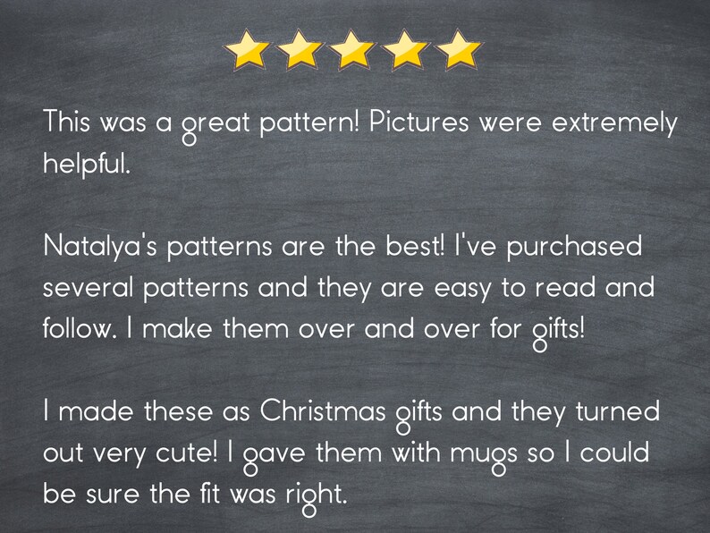 May include: Five-star review on a chalkboard background with text that reads: "This was a great pattern! Pictures were extremely helpful. Natalya's patterns are the best! I've purchased several patterns and they are easy to read and follow. I make them over and over for gifts! I made these as Christmas gifts and they turned out very cute! I gave them with mugs so I could be sure the fit was right."