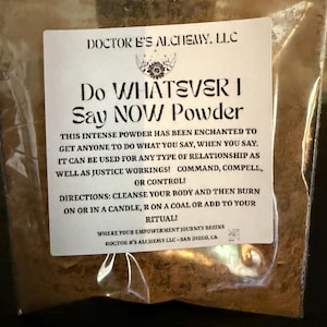 Può includere: Un'etichetta bianca con testo nero che dice "Do Whatever I Say Now Powder". L'etichetta è su un sacchetto di polvere marrone. Il testo sull'etichetta spiega che la polvere è incantata per far fare a chiunque ciò che dici. Dice anche che può essere usata per qualsiasi tipo di relazione, nonché per azioni di giustizia, comandi, compulsioni o controllo. L'etichetta include anche istruzioni per l'uso della polvere, che includono la pulizia del corpo e quindi la combustione su o in una candela, su un carbone o l'aggiunta al tuo rituale. L'etichetta include anche il nome dell'azienda, "Doctor E's Alchemy, LLC", e la posizione, "San Diego, CA".