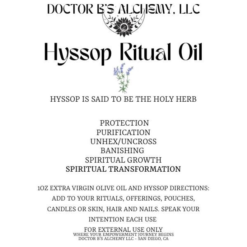 May include: Hyssop Ritual Oil, a 10z bottle of extra virgin olive oil infused with hyssop. The label lists the benefits of hyssop, including protection, purification, unhexing, banishing, spiritual growth, and spiritual transformation. The label also includes directions for use, stating to add to rituals, offerings, pouches, candles, or skin, hair, and nails.  The label also states to speak your intention each use and that it is for external use only. The label also includes the company name, Doctor B's Alchemy, LLC, and the location, San Diego, CA.