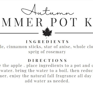 May include: A black and white printable recipe card for an Autumn Simmer Pot Kit. The ingredients include 1 apple, cinnamon sticks, star of anise, whole cloves, and a sprig of rosemary. The directions are to slice the apple, place the ingredients in a pot, cover with water, bring to a boil, reduce to a simmer, and enjoy the natural fall fragrance all day long. Add water as needed.