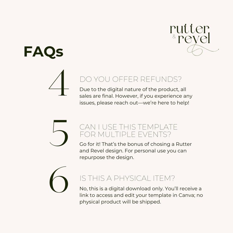 May include: FAQs about digital templates for events.  The text reads: "Do you offer refunds? Due to the digital nature of the product, all sales are final. However, if you experience any issues, please reach out - we're here to help!"  "Can I use this template for multiple events? Go for it! That's the bonus of choosing a Rutter and Revel design. For personal use you can repurpose the design."  "Is this a physical item? No, this is a digital download only. You'll receive a link to access and edit your template in Canva; no physical product will be shipped."