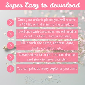 May include: A pink and white graphic with five steps on how to download a printable template. The steps are: 1. Once your order is placed you will receive a PDF file with the link to the template. 2. It will open with Canva.com. You will need an account. It is FREE! (Tutorial included) 3. Fill in with the name, address, date, tooth condition, etc. 4. Download as PDF or JPG. You can also use card stock to make it sturdier. 5. You can print as many copies as you want.