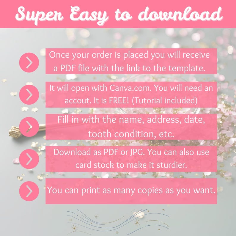 May include: A pink and white graphic with five steps on how to download a printable template. The steps are: 1. Once your order is placed you will receive a PDF file with the link to the template. 2. It will open with Canva.com. You will need an account. It is FREE! (Tutorial included) 3. Fill in with the name, address, date, tooth condition, etc. 4. Download as PDF or JPG. You can also use card stock to make it sturdier. 5. You can print as many copies as you want.