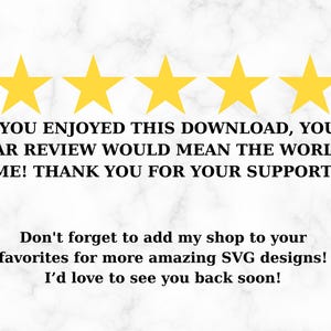 May include: Five yellow stars with the text "IF YOU ENJOYED THIS DOWNLOAD, YOUR 5-STAR REVIEW WOULD MEAN THE WORLD TO ME! THANK YOU FOR YOUR SUPPORT!" and "Don't forget to add my shop to your favorites for more amazing SVG designs! I'd love to see you back soon!"